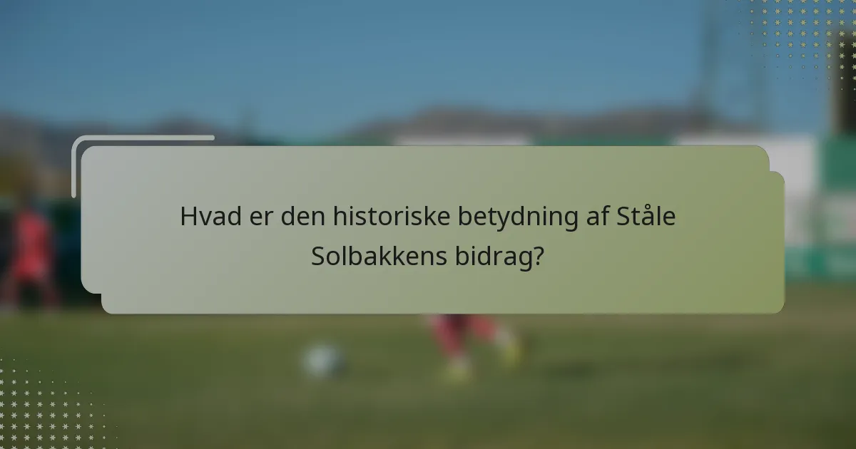 Hvad er den historiske betydning af Ståle Solbakkens bidrag?