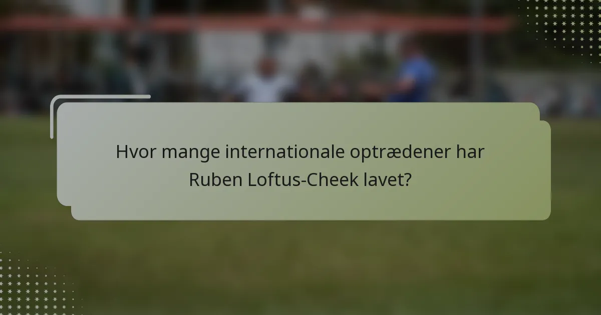 Hvor mange internationale optrædener har Ruben Loftus-Cheek lavet?
